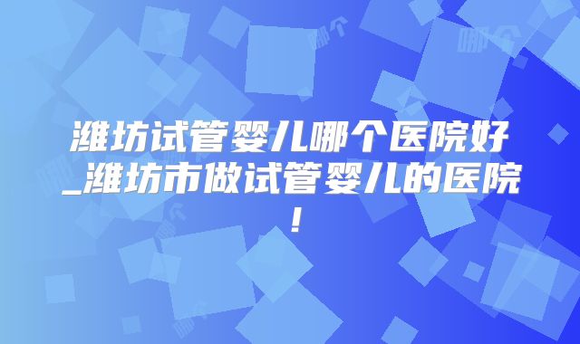 潍坊试管婴儿哪个医院好_潍坊市做试管婴儿的医院！