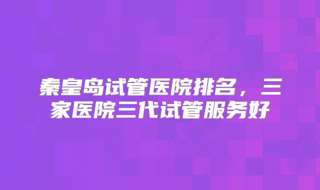 秦皇岛试管医院排名,三家医院三代试管服务好