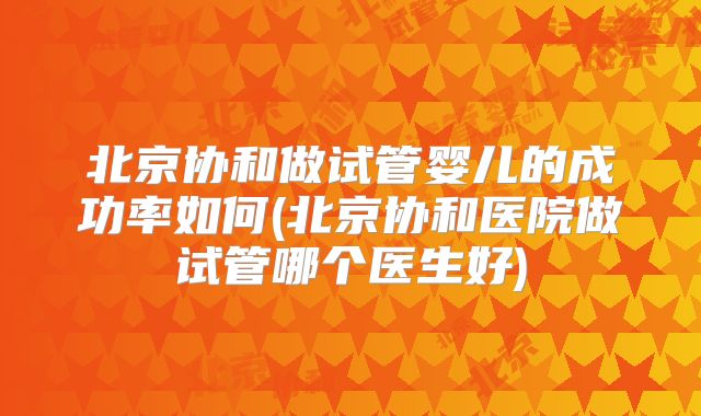 北京协和做试管婴儿的成功率如何(北京协和医院做试管哪个医生好)