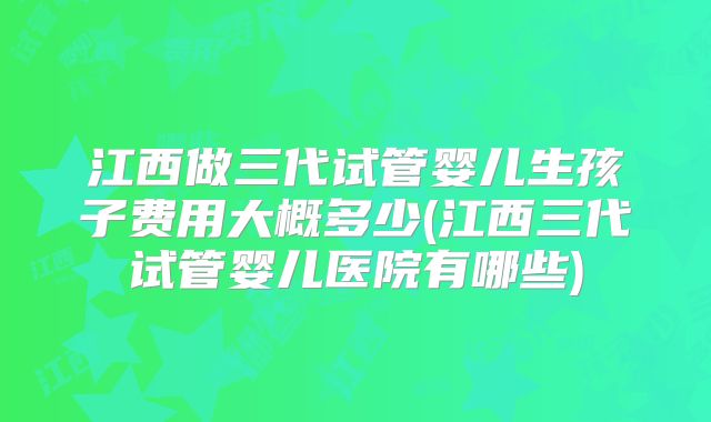 江西做三代试管婴儿生孩子费用大概多少(江西三代试管婴儿医院有哪些)