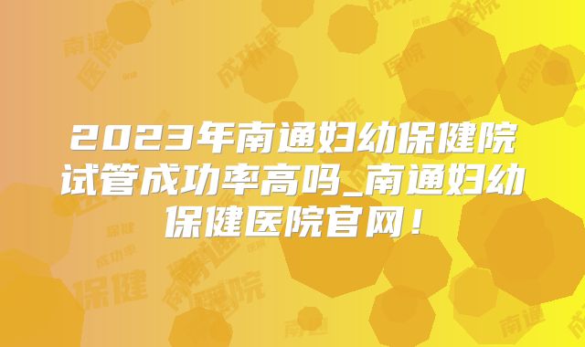 2023年南通妇幼保健院试管成功率高吗_南通妇幼保健医院官网！