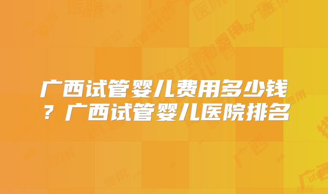 广西试管婴儿费用多少钱？广西试管婴儿医院排名