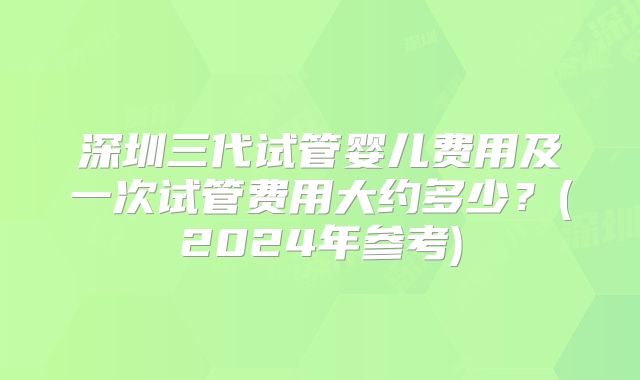 深圳三代试管婴儿费用及一次试管费用大约多少？(2024年参考)