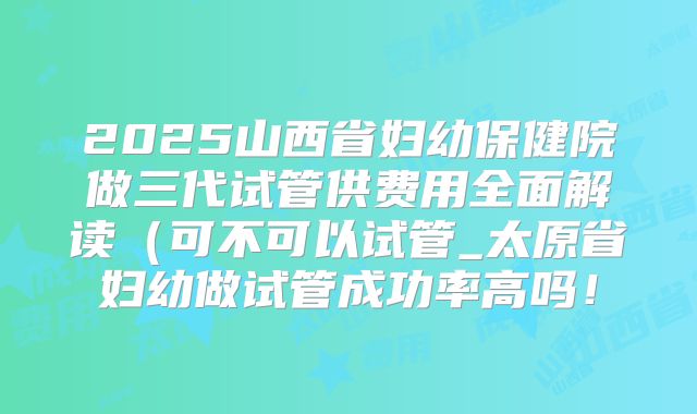 2025山西省妇幼保健院做三代试管供费用全面解读(可不可以试管_太原省妇幼做试管成功率高吗!