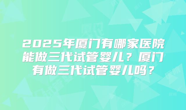 2025年厦门有哪家医院能做三代试管婴儿？厦门有做三代试管婴儿吗？