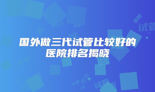国外做三代试管比较好的医院排名揭晓