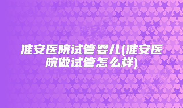 淮安医院试管婴儿(淮安医院做试管怎么样)