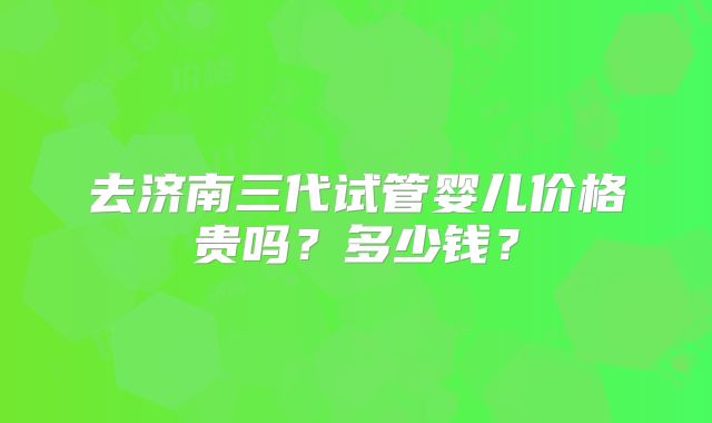 去济南三代试管婴儿价格贵吗？多少钱？
