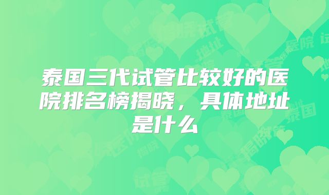 泰国三代试管比较好的医院排名榜揭晓,具体地址是什么