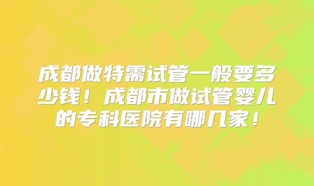 成都做特需试管一般要多少钱!成都市做试管婴儿的专科医院有哪几家!