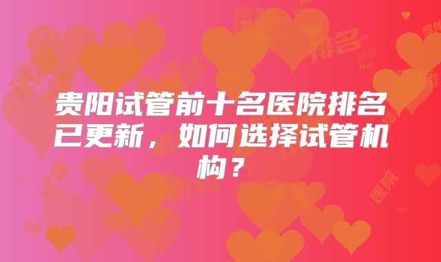 贵阳试管前十名医院排名已更新,如何选择试管机构?