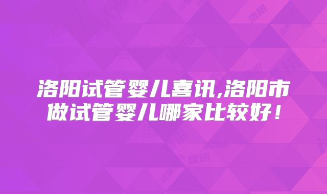 洛阳试管婴儿喜讯,洛阳市做试管婴儿哪家比较好！