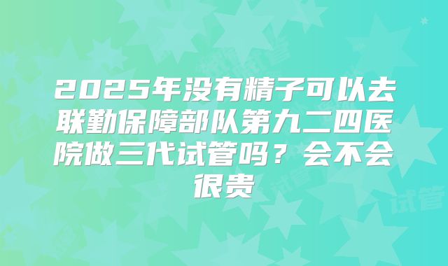 2025年没有精子可以去联勤保障部队第九二四医院做三代试管吗？会不会很贵