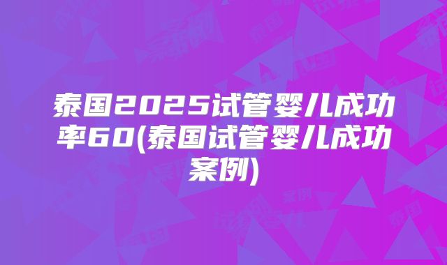 泰国2025试管婴儿成功率60(泰国试管婴儿成功案例)