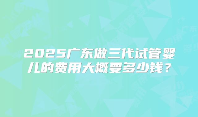 2025广东做三代试管婴儿的费用大概要多少钱?