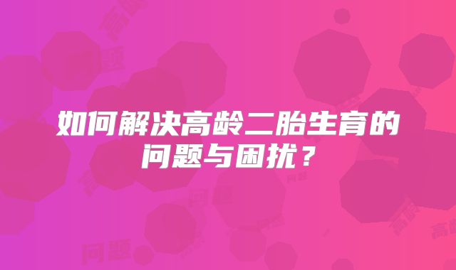 如何解决高龄二胎生育的问题与困扰？