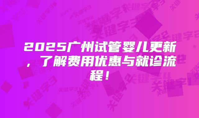 2025广州试管婴儿更新，了解费用优惠与就诊流程！