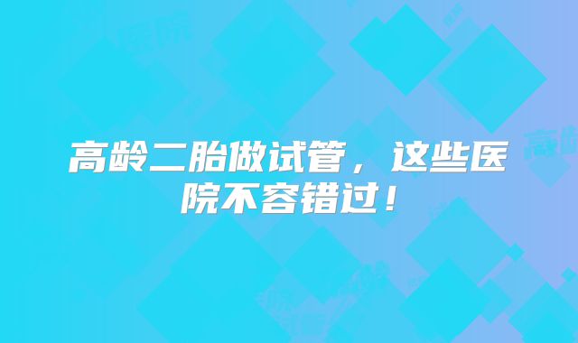 高龄二胎做试管，这些医院不容错过！