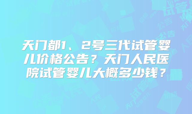 天门都1、2号三代试管婴儿价格公告?天门人民医院试管婴儿大概多少钱?