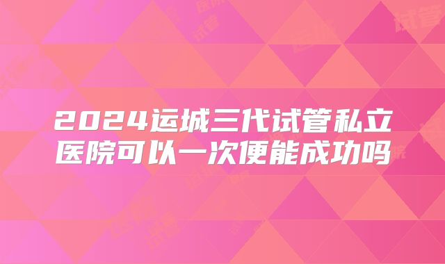 2024运城三代试管私立医院可以一次便能成功吗