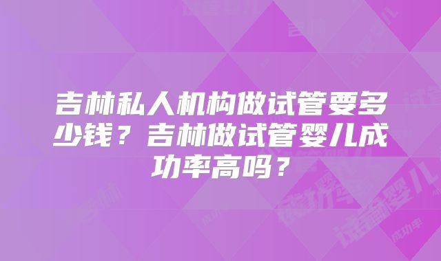 吉林私人机构做试管要多少钱?吉林做试管婴儿成功率高吗?