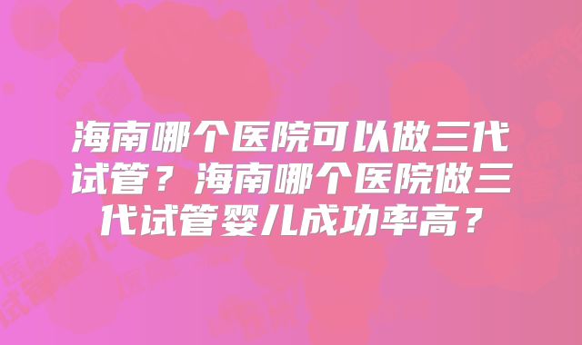 海南哪个医院可以做三代试管？海南哪个医院做三代试管婴儿成功率高？