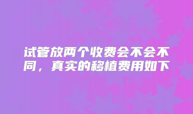 试管放两个收费会不会不同,真实的移植费用如下