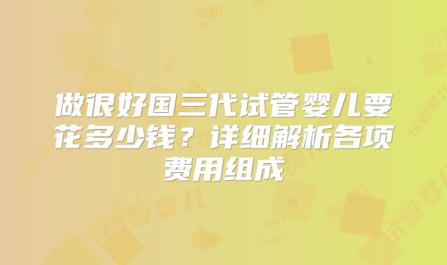 做很好国三代试管婴儿要花多少钱?详细解析各项费用组成