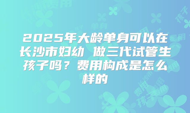 2025年大龄单身可以在长沙市妇幼 做三代试管生孩子吗?费用构成是怎么样的