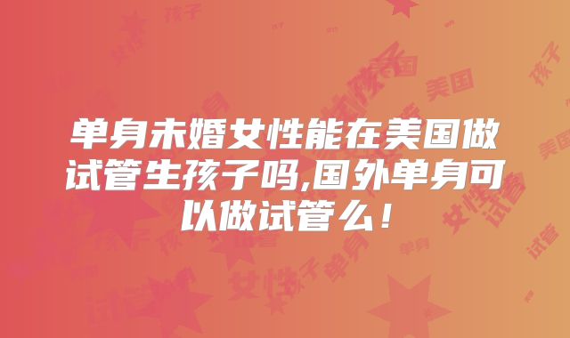 单身未婚女性能在美国做试管生孩子吗,国外单身可以做试管么!