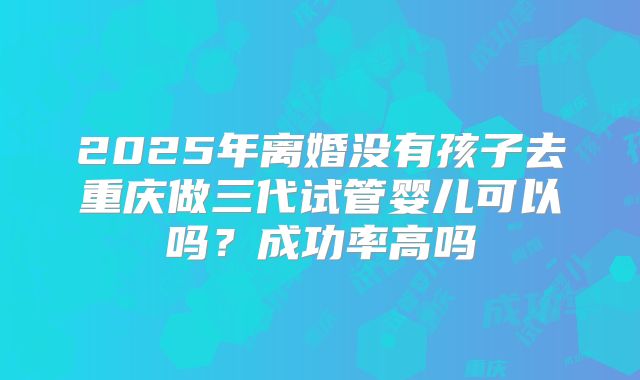 2025年离婚没有孩子去重庆做三代试管婴儿可以吗?成功率高吗