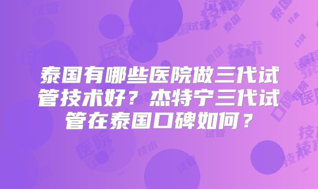 泰国有哪些医院做三代试管技术好？杰特宁三代试管在泰国口碑如何？