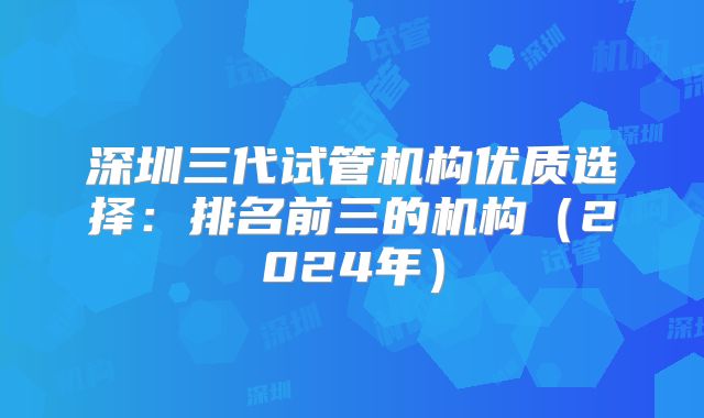 深圳三代试管机构优质选择：排名前三的机构（2024年）