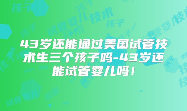 43岁还能通过美国试管技术生三个孩子吗-43岁还能试管婴儿吗!