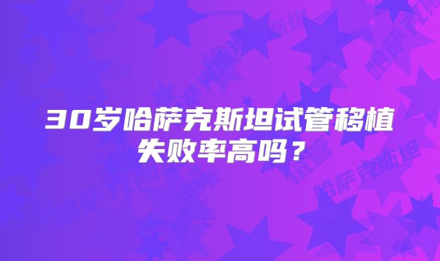 30岁哈萨克斯坦试管移植失败率高吗?