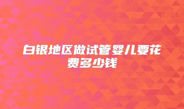 白银地区做试管婴儿要花费多少钱