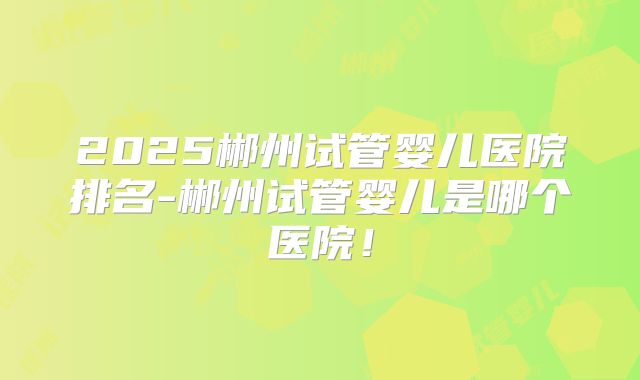 2025郴州试管婴儿医院排名-郴州试管婴儿是哪个医院！