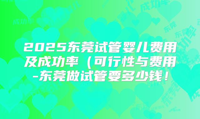 2025东莞试管婴儿费用及成功率(可行性与费用-东莞做试管要多少钱!