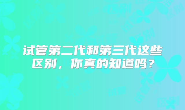 试管第二代和第三代这些区别，你真的知道吗？