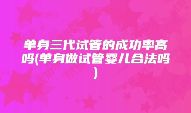 单身三代试管的成功率高吗(单身做试管婴儿合法吗)