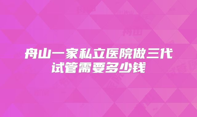 舟山一家私立医院做三代试管需要多少钱