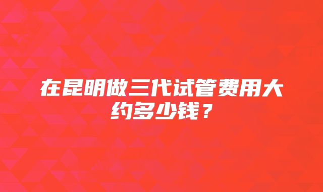 在昆明做三代试管费用大约多少钱？