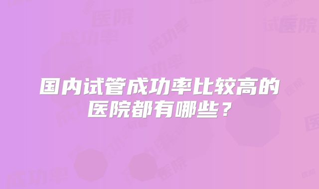 国内试管成功率比较高的医院都有哪些?