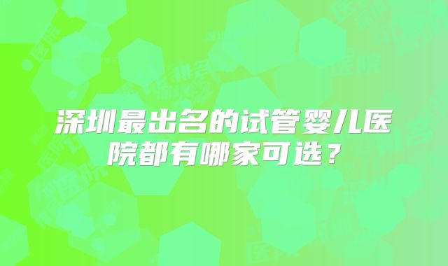 深圳最出名的试管婴儿医院都有哪家可选？