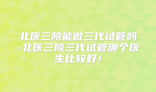 北医三院能做三代试管吗-北医三院三代试管哪个医生比较好！