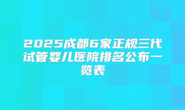 2025成都6家正规三代试管婴儿医院排名公布一览表