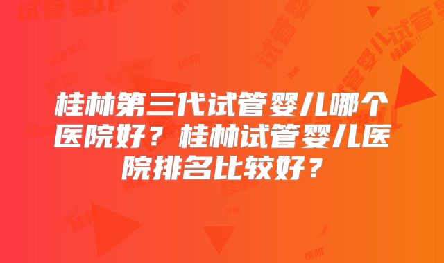 桂林第三代试管婴儿哪个医院好？桂林试管婴儿医院排名比较好？
