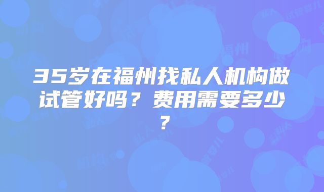 35岁在福州找私人机构做试管好吗？费用需要多少？