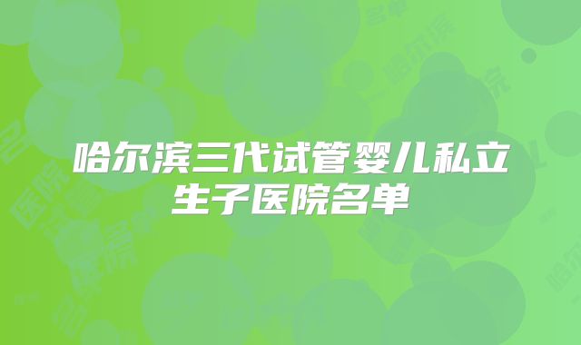 哈尔滨三代试管婴儿私立生子医院名单