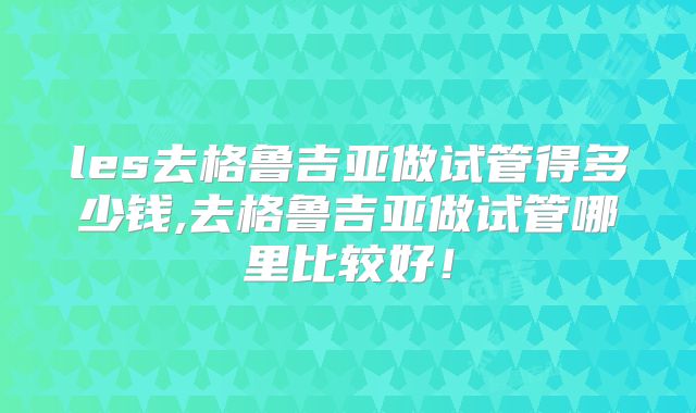 les去格鲁吉亚做试管得多少钱,去格鲁吉亚做试管哪里比较好！